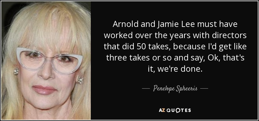 Arnold and Jamie Lee must have worked over the years with directors that did 50 takes, because I'd get like three takes or so and say, Ok, that's it, we're done. - Penelope Spheeris