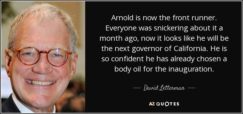Arnold is now the front runner. Everyone was snickering about it a month ago, now it looks like he will be the next governor of California. He is so confident he has already chosen a body oil for the inauguration. - David Letterman