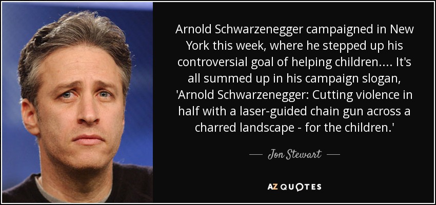 Arnold Schwarzenegger campaigned in New York this week, where he stepped up his controversial goal of helping children.... It's all summed up in his campaign slogan, 'Arnold Schwarzenegger: Cutting violence in half with a laser-guided chain gun across a charred landscape - for the children.' - Jon Stewart