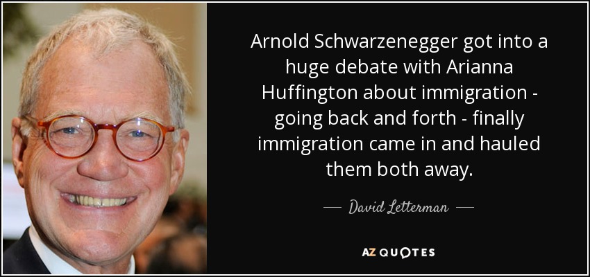 Arnold Schwarzenegger got into a huge debate with Arianna Huffington about immigration - going back and forth - finally immigration came in and hauled them both away. - David Letterman