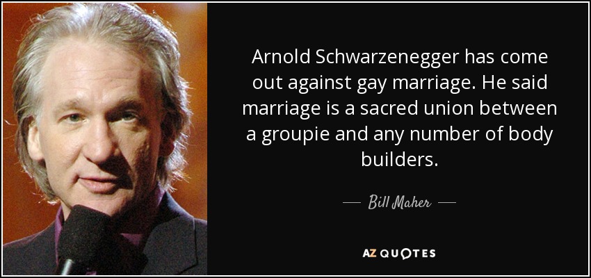 Arnold Schwarzenegger has come out against gay marriage. He said marriage is a sacred union between a groupie and any number of body builders. - Bill Maher
