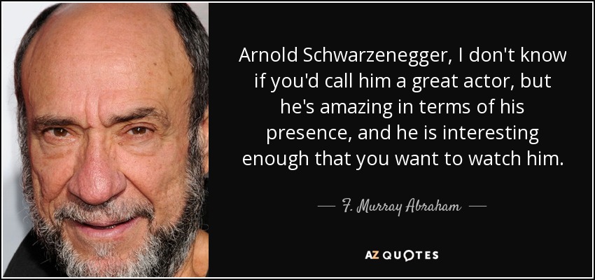 Arnold Schwarzenegger, I don't know if you'd call him a great actor, but he's amazing in terms of his presence, and he is interesting enough that you want to watch him. - F. Murray Abraham