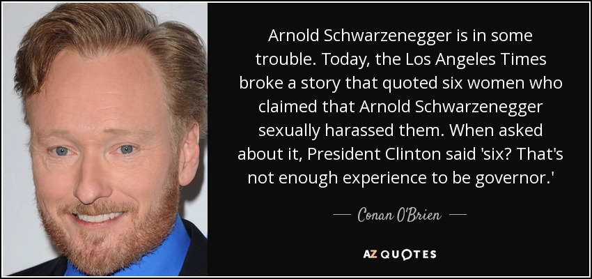 Arnold Schwarzenegger is in some trouble. Today, the Los Angeles Times broke a story that quoted six women who claimed that Arnold Schwarzenegger sexually harassed them. When asked about it, President Clinton said 'six? That's not enough experience to be governor.' - Conan O'Brien