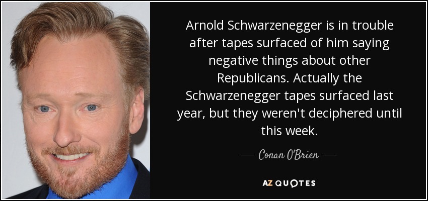Arnold Schwarzenegger is in trouble after tapes surfaced of him saying negative things about other Republicans. Actually the Schwarzenegger tapes surfaced last year, but they weren't deciphered until this week. - Conan O'Brien