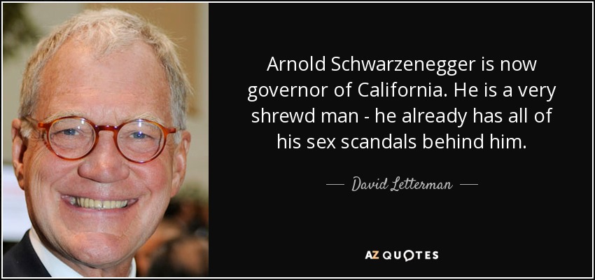 Arnold Schwarzenegger is now governor of California. He is a very shrewd man - he already has all of his sex scandals behind him. - David Letterman