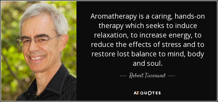 Aromatherapy is a caring, hands-on therapy which seeks to induce relaxation, to increase energy, to reduce the effects of stress and to restore lost balance to mind, body and soul. - Robert Tisserand