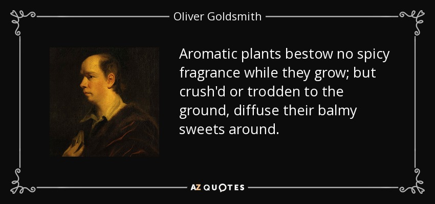 Aromatic plants bestow no spicy fragrance while they grow; but crush'd or trodden to the ground, diffuse their balmy sweets around. - Oliver Goldsmith