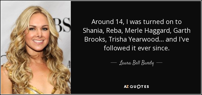 Around 14, I was turned on to Shania, Reba, Merle Haggard, Garth Brooks, Trisha Yearwood... and I've followed it ever since. - Laura Bell Bundy