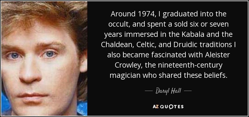 Around 1974, I graduated into the occult, and spent a sold six or seven years immersed in the Kabala and the Chaldean, Celtic, and Druidic traditions I also became fascinated with Aleister Crowley, the nineteenth-century magician who shared these beliefs. - Daryl Hall