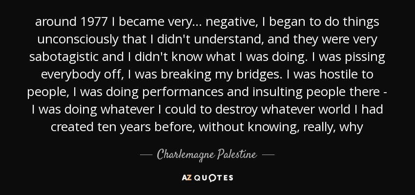 around 1977 I became very ... negative, I began to do things unconsciously that I didn't understand, and they were very sabotagistic and I didn't know what I was doing. I was pissing everybody off, I was breaking my bridges. I was hostile to people, I was doing performances and insulting people there - I was doing whatever I could to destroy whatever world I had created ten years before, without knowing, really, why - Charlemagne Palestine