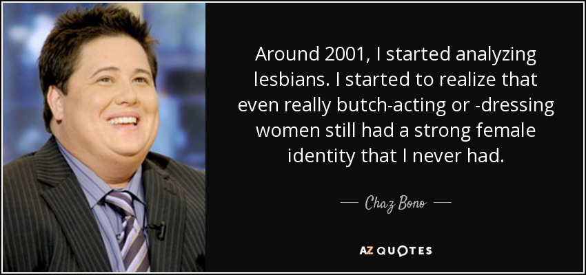Around 2001, I started analyzing lesbians. I started to realize that even really butch-acting or -dressing women still had a strong female identity that I never had. - Chaz Bono