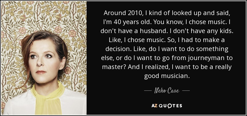 Around 2010, I kind of looked up and said, I'm 40 years old. You know, I chose music. I don't have a husband. I don't have any kids. Like, I chose music. So, I had to make a decision. Like, do I want to do something else, or do I want to go from journeyman to master? And I realized, I want to be a really good musician. - Neko Case