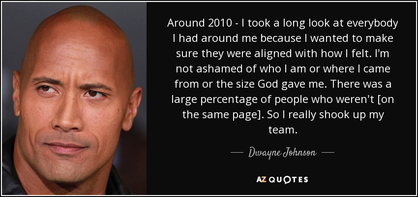 Around 2010 - I took a long look at everybody I had around me because I wanted to make sure they were aligned with how I felt. I'm not ashamed of who I am or where I came from or the size God gave me. There was a large percentage of people who weren't [on the same page]. So I really shook up my team. - Dwayne Johnson