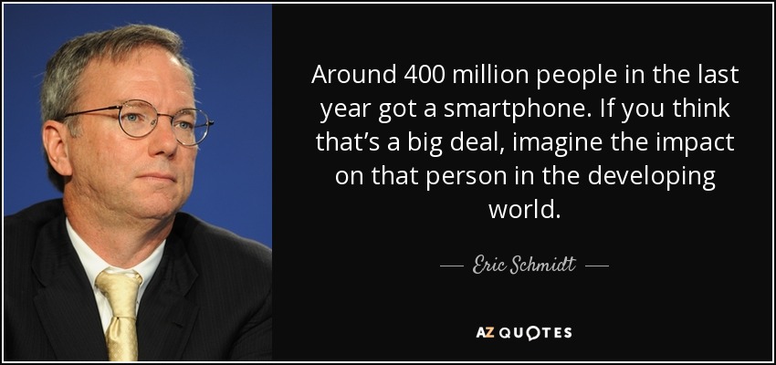Around 400 million people in the last year got a smartphone. If you think that’s a big deal, imagine the impact on that person in the developing world. - Eric Schmidt