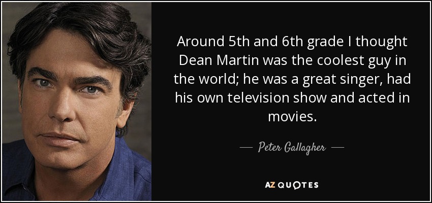 Around 5th and 6th grade I thought Dean Martin was the coolest guy in the world; he was a great singer, had his own television show and acted in movies. - Peter Gallagher