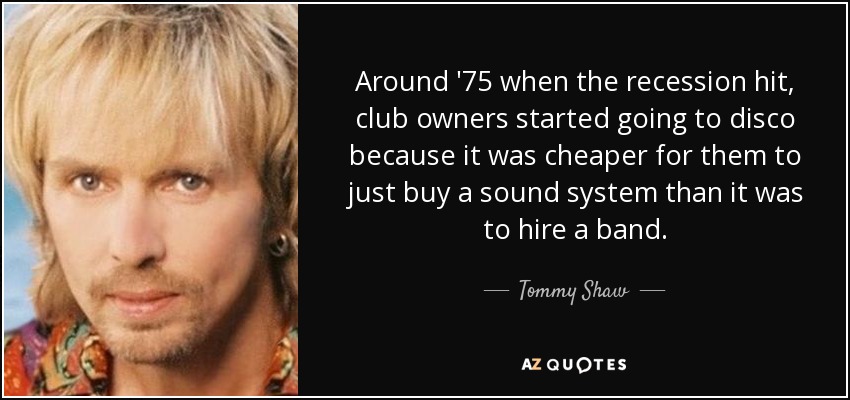 Around '75 when the recession hit, club owners started going to disco because it was cheaper for them to just buy a sound system than it was to hire a band. - Tommy Shaw