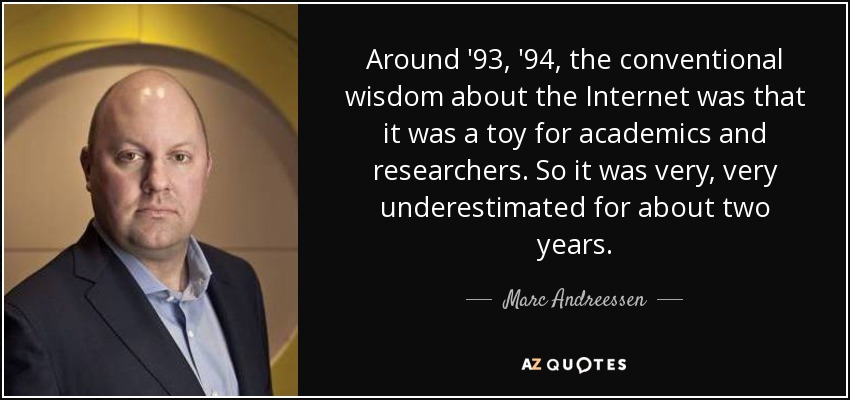 Around '93, '94, the conventional wisdom about the Internet was that it was a toy for academics and researchers. So it was very, very underestimated for about two years. - Marc Andreessen