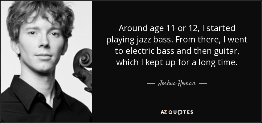Around age 11 or 12, I started playing jazz bass. From there, I went to electric bass and then guitar, which I kept up for a long time. - Joshua Roman