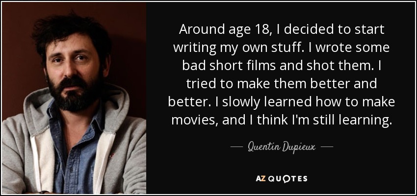 Around age 18, I decided to start writing my own stuff. I wrote some bad short films and shot them. I tried to make them better and better. I slowly learned how to make movies, and I think I'm still learning. - Quentin Dupieux