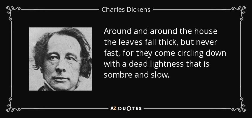 Around and around the house the leaves fall thick, but never fast, for they come circling down with a dead lightness that is sombre and slow. - Charles Dickens