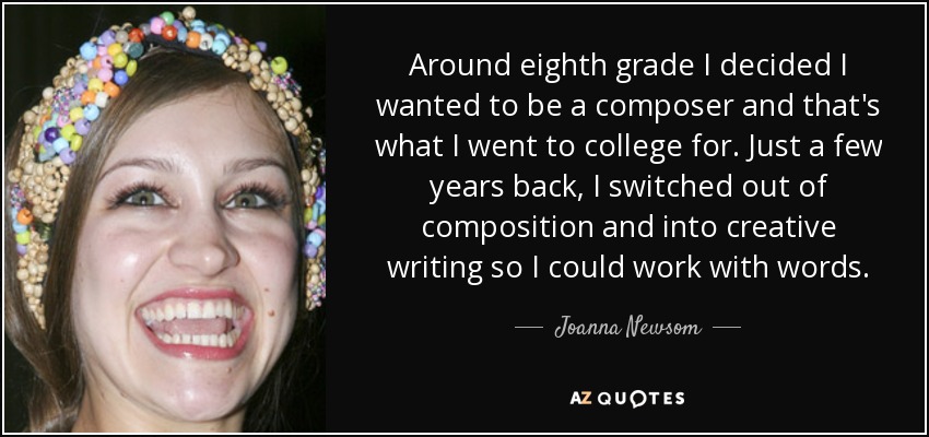 Around eighth grade I decided I wanted to be a composer and that's what I went to college for. Just a few years back, I switched out of composition and into creative writing so I could work with words. - Joanna Newsom