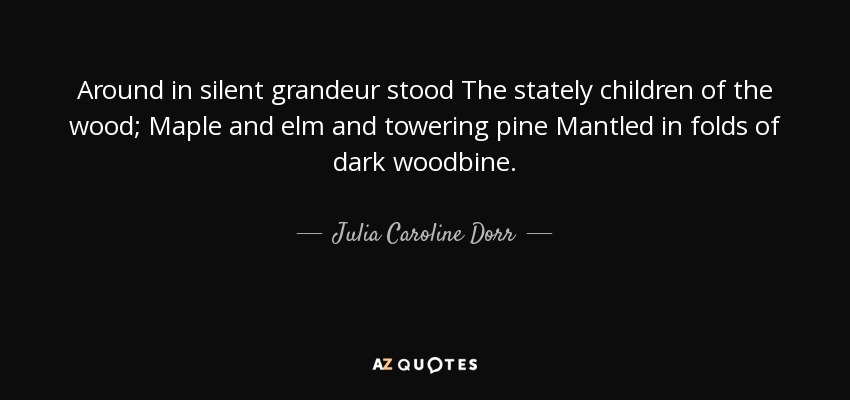 Around in silent grandeur stood The stately children of the wood; Maple and elm and towering pine Mantled in folds of dark woodbine. - Julia Caroline Dorr