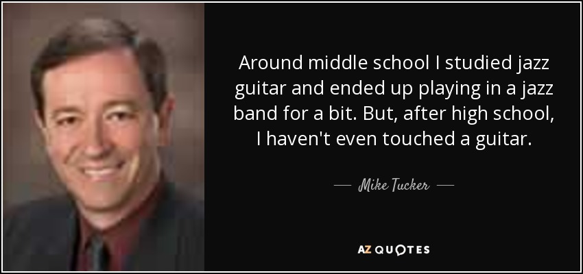 Around middle school I studied jazz guitar and ended up playing in a jazz band for a bit. But, after high school, I haven't even touched a guitar. - Mike Tucker
