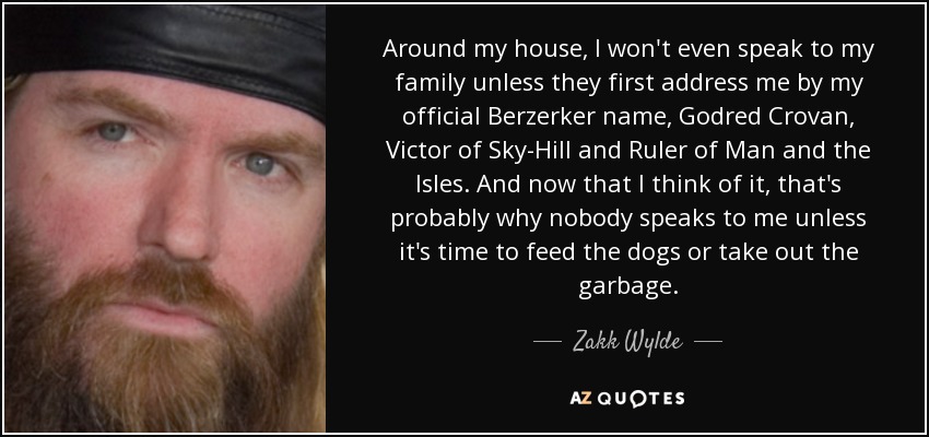 Around my house, I won't even speak to my family unless they first address me by my official Berzerker name, Godred Crovan, Victor of Sky-Hill and Ruler of Man and the Isles. And now that I think of it, that's probably why nobody speaks to me unless it's time to feed the dogs or take out the garbage. - Zakk Wylde