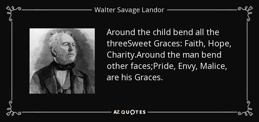 Around the child bend all the threeSweet Graces: Faith, Hope, Charity.Around the man bend other faces;Pride, Envy, Malice, are his Graces. - Walter Savage Landor