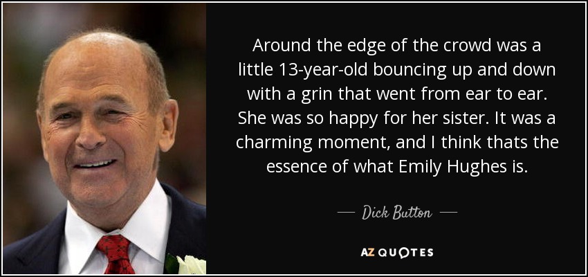 Around the edge of the crowd was a little 13-year-old bouncing up and down with a grin that went from ear to ear. She was so happy for her sister. It was a charming moment, and I think thats the essence of what Emily Hughes is. - Dick Button