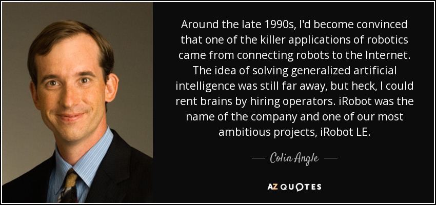 Around the late 1990s, I'd become convinced that one of the killer applications of robotics came from connecting robots to the Internet. The idea of solving generalized artificial intelligence was still far away, but heck, I could rent brains by hiring operators. iRobot was the name of the company and one of our most ambitious projects, iRobot LE. - Colin Angle