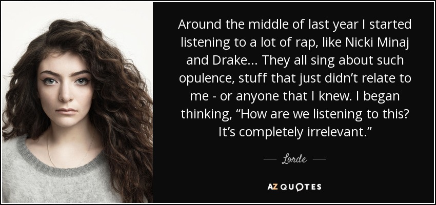 Around the middle of last year I started listening to a lot of rap, like Nicki Minaj and Drake... They all sing about such opulence, stuff that just didn’t relate to me - or anyone that I knew. I began thinking, “How are we listening to this? It’s completely irrelevant.” - Lorde