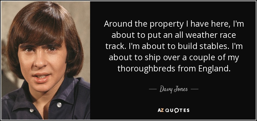 Around the property I have here, I'm about to put an all weather race track. I'm about to build stables. I'm about to ship over a couple of my thoroughbreds from England. - Davy Jones