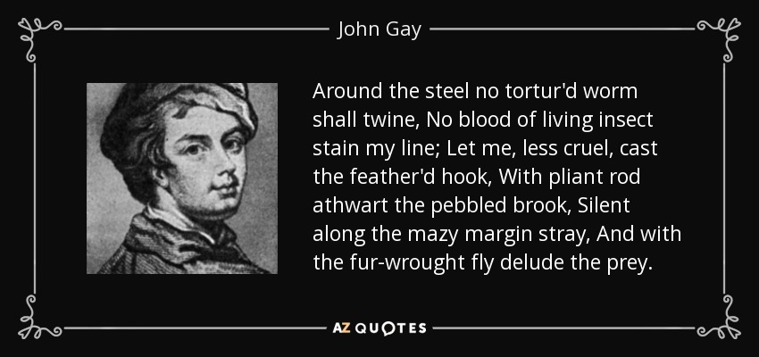 Around the steel no tortur'd worm shall twine, No blood of living insect stain my line; Let me, less cruel, cast the feather'd hook, With pliant rod athwart the pebbled brook, Silent along the mazy margin stray, And with the fur-wrought fly delude the prey. - John Gay