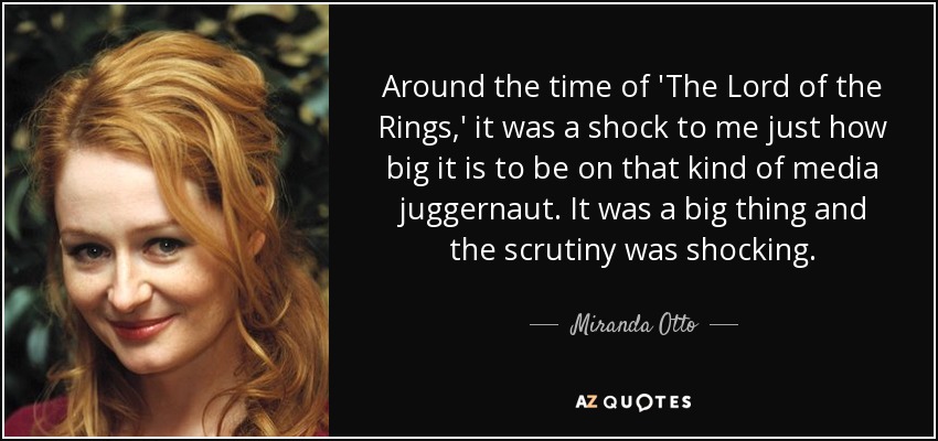 Around the time of 'The Lord of the Rings,' it was a shock to me just how big it is to be on that kind of media juggernaut. It was a big thing and the scrutiny was shocking. - Miranda Otto