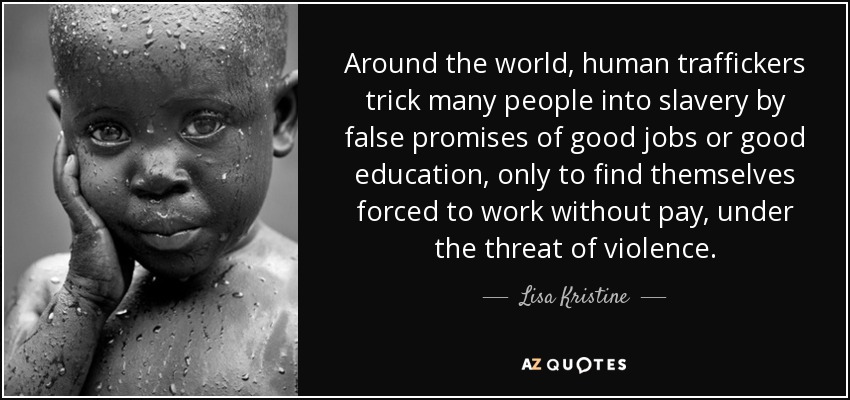 Around the world, human traffickers trick many people into slavery by false promises of good jobs or good education, only to find themselves forced to work without pay, under the threat of violence. - Lisa Kristine