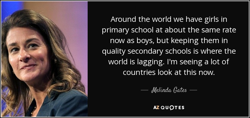 Around the world we have girls in primary school at about the same rate now as boys, but keeping them in quality secondary schools is where the world is lagging. I'm seeing a lot of countries look at this now. - Melinda Gates