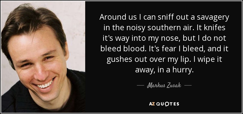 Around us I can sniff out a savagery in the noisy southern air. It knifes it's way into my nose, but I do not bleed blood. It's fear I bleed, and it gushes out over my lip. I wipe it away, in a hurry. - Markus Zusak