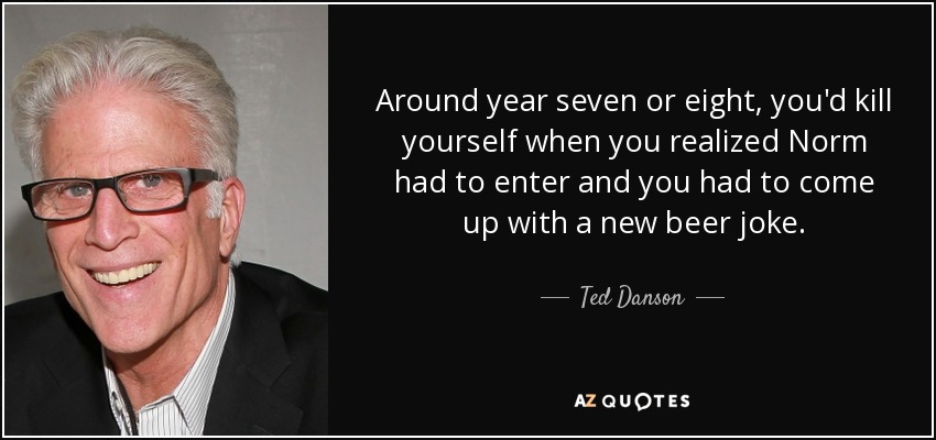 Around year seven or eight, you'd kill yourself when you realized Norm had to enter and you had to come up with a new beer joke. - Ted Danson