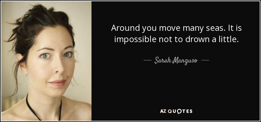 Around you move many seas. It is impossible not to drown a little. - Sarah Manguso