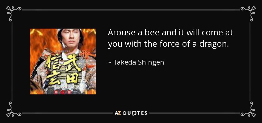 Arouse a bee and it will come at you with the force of a dragon. - Takeda Shingen
