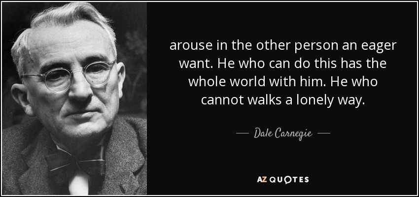 arouse in the other person an eager want. He who can do this has the whole world with him. He who cannot walks a lonely way. - Dale Carnegie