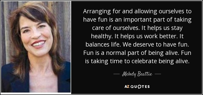 Arranging for and allowing ourselves to have fun is an important part of taking care of ourselves. It helps us stay healthy. It helps us work better. It balances life. We deserve to have fun. Fun is a normal part of being alive. Fun is taking time to celebrate being alive. - Melody Beattie
