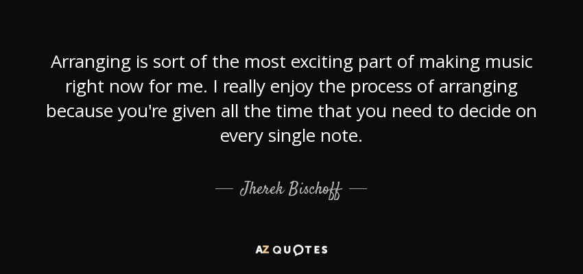 Arranging is sort of the most exciting part of making music right now for me. I really enjoy the process of arranging because you're given all the time that you need to decide on every single note. - Jherek Bischoff