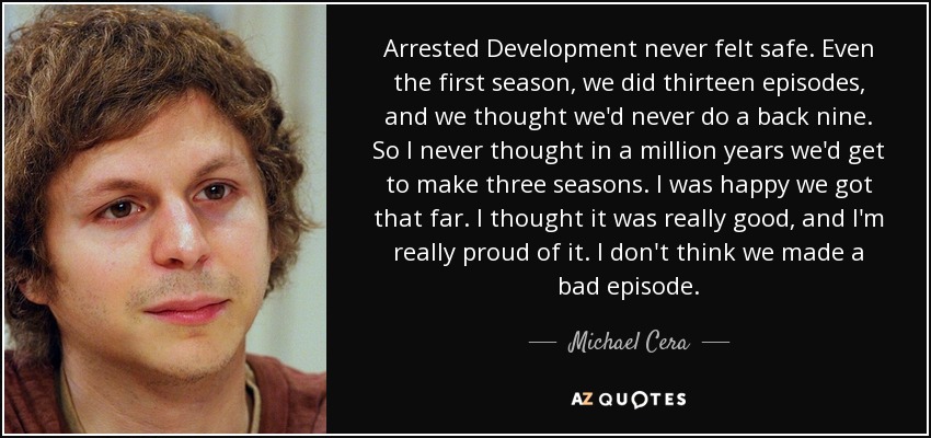 Arrested Development never felt safe. Even the first season, we did thirteen episodes, and we thought we'd never do a back nine. So I never thought in a million years we'd get to make three seasons. I was happy we got that far. I thought it was really good, and I'm really proud of it. I don't think we made a bad episode. - Michael Cera