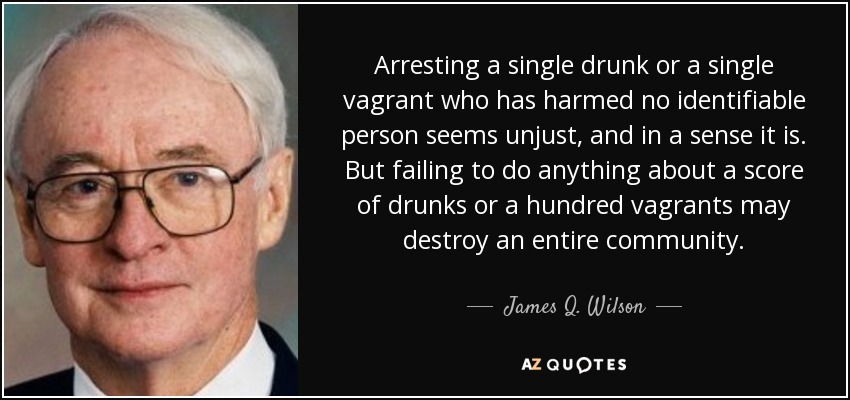 Arresting a single drunk or a single vagrant who has harmed no identifiable person seems unjust, and in a sense it is. But failing to do anything about a score of drunks or a hundred vagrants may destroy an entire community. - James Q. Wilson