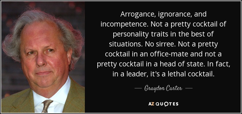 Arrogance, ignorance, and incompetence. Not a pretty cocktail of personality traits in the best of situations. No sirree. Not a pretty cocktail in an office-mate and not a pretty cocktail in a head of state. In fact, in a leader, it's a lethal cocktail. - Graydon Carter