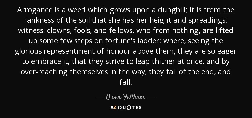 Arrogance is a weed which grows upon a dunghill; it is from the rankness of the soil that she has her height and spreadings: witness, clowns, fools, and fellows, who from nothing, are lifted up some few steps on fortune's ladder: where, seeing the glorious representment of honour above them, they are so eager to embrace it, that they strive to leap thither at once, and by over-reaching themselves in the way, they fail of the end, and fall. - Owen Feltham