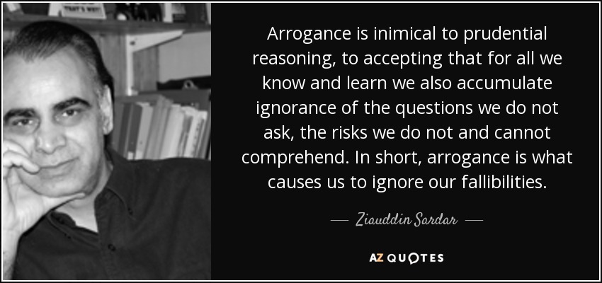 Arrogance is inimical to prudential reasoning, to accepting that for all we know and learn we also accumulate ignorance of the questions we do not ask, the risks we do not and cannot comprehend. In short, arrogance is what causes us to ignore our fallibilities. - Ziauddin Sardar
