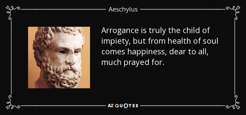 Arrogance is truly the child of impiety, but from health of soul comes happiness, dear to all, much prayed for. - Aeschylus